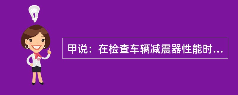 甲说：在检查车辆减震器性能时，用手压下车身后再迅速松开，如果车身上下跳动次数越多