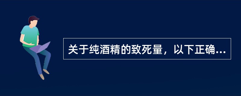 关于纯酒精的致死量，以下正确的是（）