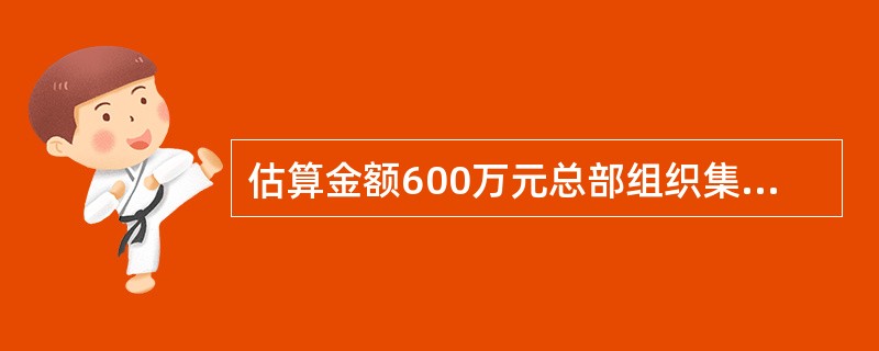 估算金额600万元总部组织集中采购物资的框架协议招标委托单由以下哪些用户进行审批