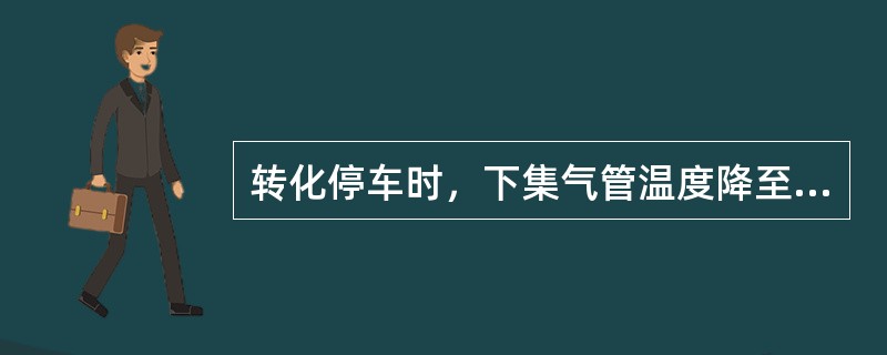 转化停车时，下集气管温度降至（）℃，切除蒸汽。