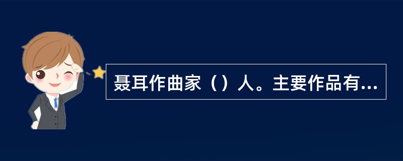 聂耳作曲家（）人。主要作品有歌曲（）、（）、（）、舞台音乐剧（）、民乐合奏（）。
