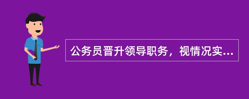 公务员晋升领导职务，视情况实行任职前公示制度。