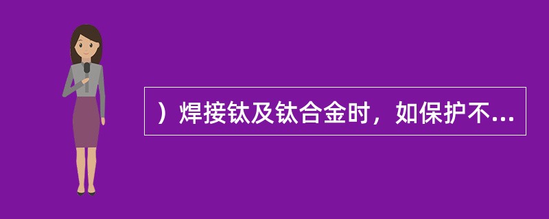 ）焊接钛及钛合金时，如保护不好，焊缝中含有较多的氧、氢、氮，引起脆化。