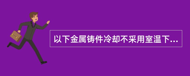 以下金属铸件冷却不采用室温下自然冷却的是（）