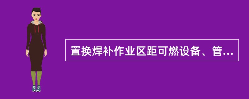 置换焊补作业区距可燃设备、管道的距离应大于（）m。