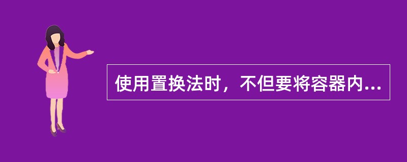 使用置换法时，不但要将容器内彻底置换，还必须注意清洗容器外部。