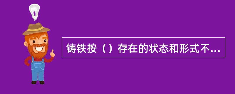 铸铁按（）存在的状态和形式不同，主要可分为白口铸铁、灰铸铁、可锻铸铁及球墨铸铁。