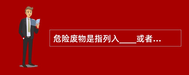 危险废物是指列入____或者根据国家规定的危险废物鉴别标准和鉴别方法认定的具有危