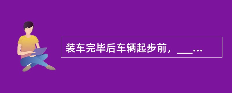 装车完毕后车辆起步前，_____应对货物的堆码、遮盖、捆扎等安全措施及对影响车辆