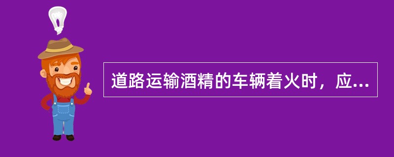 道路运输酒精的车辆着火时，应采用____灭火。