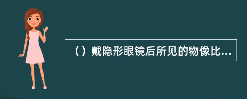 （）戴隐形眼镜后所见的物像比戴框架眼镜所见的物像大，远视眼戴隐形眼镜后所见的物像