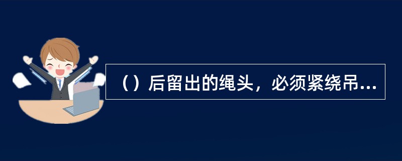 （）后留出的绳头，必须紧绕吊钩或吊物上，防止吊物移动时挂住沿途人员或物体。