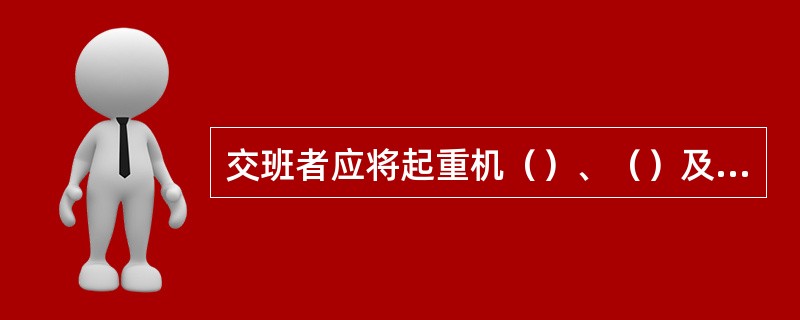 交班者应将起重机（）、（）及（）详细写入交接班记录，签字并主动向接班者交待清楚。