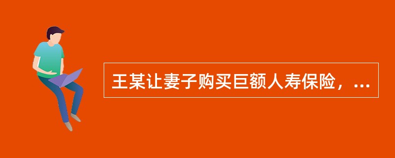 王某让妻子购买巨额人寿保险，受益人为王某。之后，王某对妻子汽车做了手脚，导致车辆