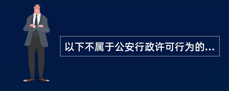 以下不属于公安行政许可行为的是（）