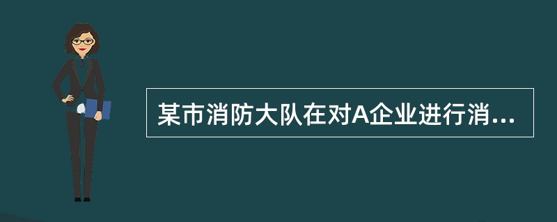 某市消防大队在对A企业进行消防监督检查时发现，该企业存在重大火灾安全事故隐患，根