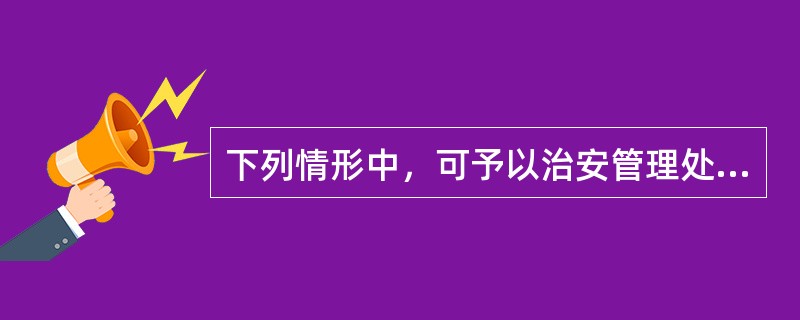 下列情形中，可予以治安管理处罚的是（）。