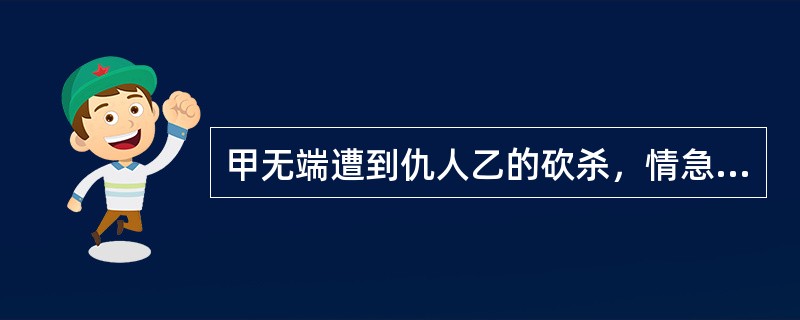 甲无端遭到仇人乙的砍杀，情急之下捡起一根铁棒击中乙头部，致乙头破血流倒地。关于对