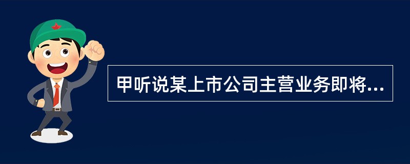 甲听说某上市公司主营业务即将发生重大改变，公司盈利能力将大幅增强，正好甲持有该公