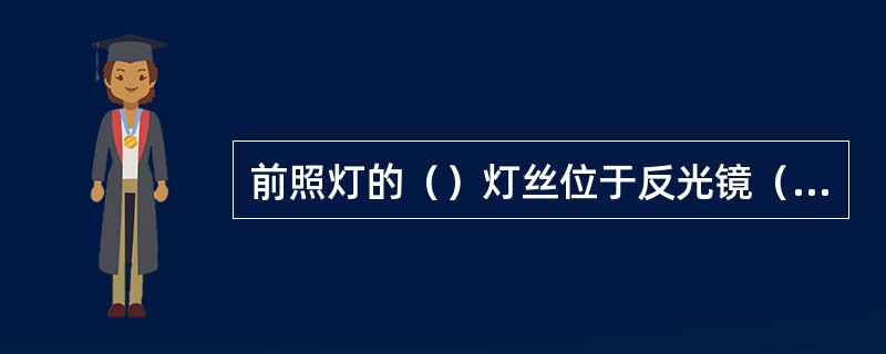 前照灯的（）灯丝位于反光镜（）的前方，其下部装有（）罩，引罩遮住射向反光镜下部的