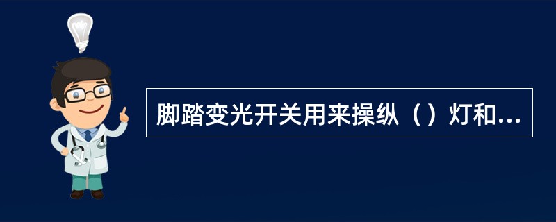 脚踏变光开关用来操纵（）灯和（）灯的转换。每踏一次，转换一次。脚踏变光开关电源接