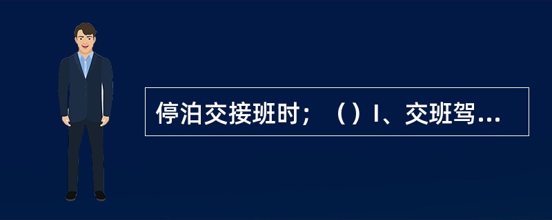 停泊交接班时；（）I、交班驾驶员如有任何理由接班驾驶员不能有效履行其职责，则不应