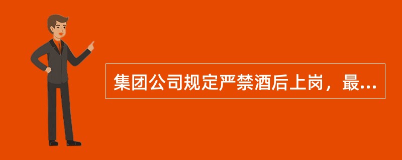 集团公司规定严禁酒后上岗，最基本的要求是班前（）小时以内或在上班中是绝对严禁饮酒