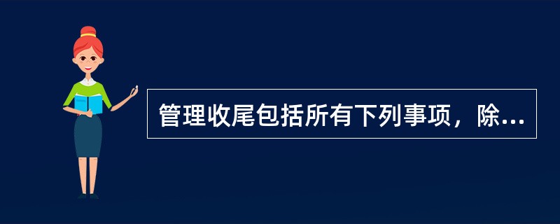 管理收尾包括所有下列事项，除了（）