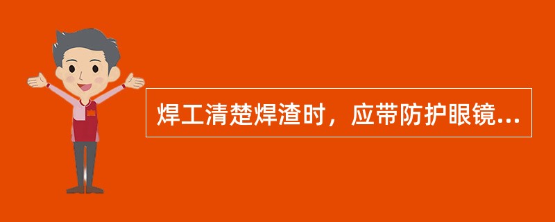 焊工清楚焊渣时，应带防护眼镜或面罩，以防止铁渣飞溅伤人。