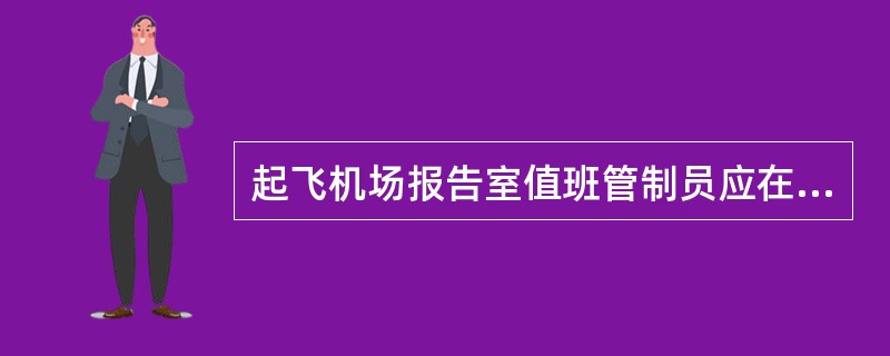 起飞机场报告室值班管制员应在航空器预计起飞前1小时（）。