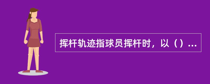 挥杆轨迹指球员挥杆时，以（）为旋转轴，球杆杆头形成一个接近圆弧的轨迹。