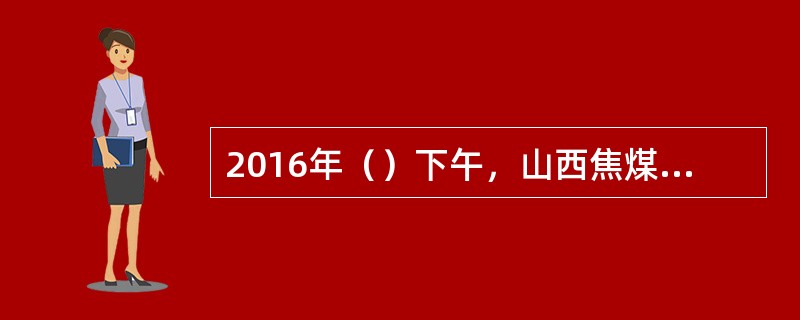 2016年（）下午，山西焦煤集团与河钢、首钢、鞍钢、宝钢、马钢、华菱钢六大钢铁集