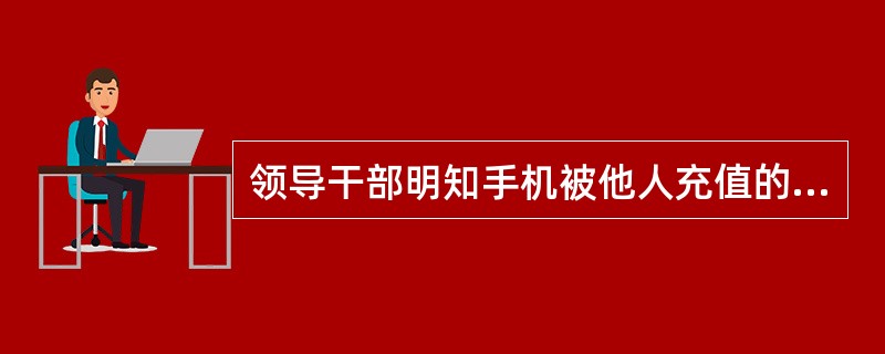 领导干部明知手机被他人充值的，应及时向所在单位报告，由所在单位酌情处理充值费用；