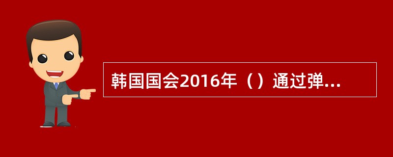 韩国国会2016年（）通过弹劾总统朴槿惠的议案，被称为“决定韩国命运的表决”最终