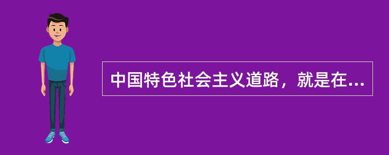 中国特色社会主义道路，就是在中国共产党的领导下，立足基本国情，以经济建设为中心，