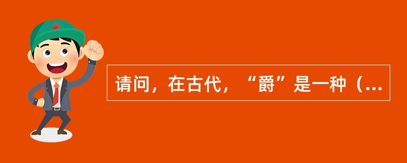 请问，在古代，“爵”是一种（）器皿？