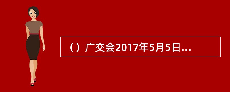 （）广交会2017年5月5日在广州闭幕，成交额与到会境外采购商均呈现增长趋势，释