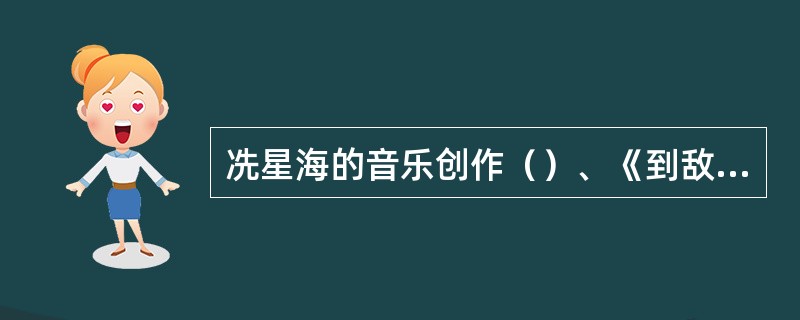 冼星海的音乐创作（）、《到敌人后方去》、《救国军歌》、《三八妇女节歌》、《在太行