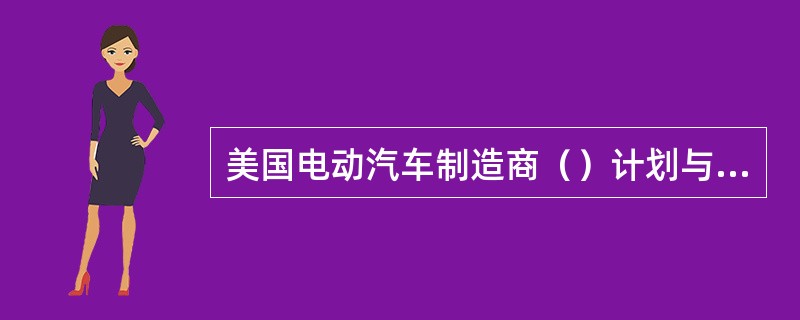 美国电动汽车制造商（）计划与日本松下等公司共同在美国建造一家汽车电池厂，项目总投