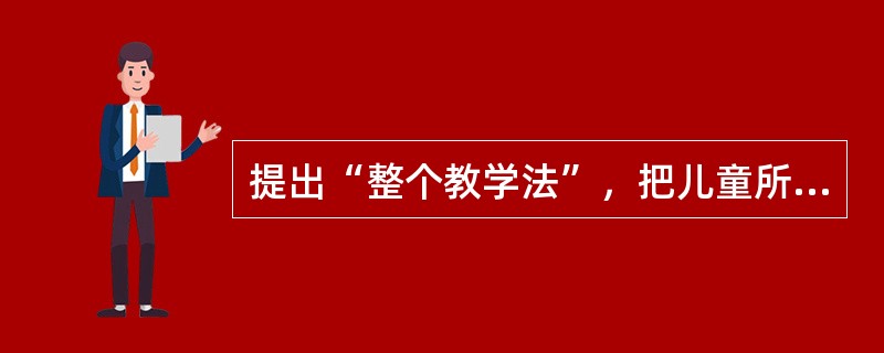 提出“整个教学法”，把儿童所应该学的东西结合在一起，完整地、有系统地教授儿童的是