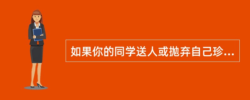 如果你的同学送人或抛弃自己珍视的东西，有遗书或自杀计划，涉及自杀方法，那么他可能