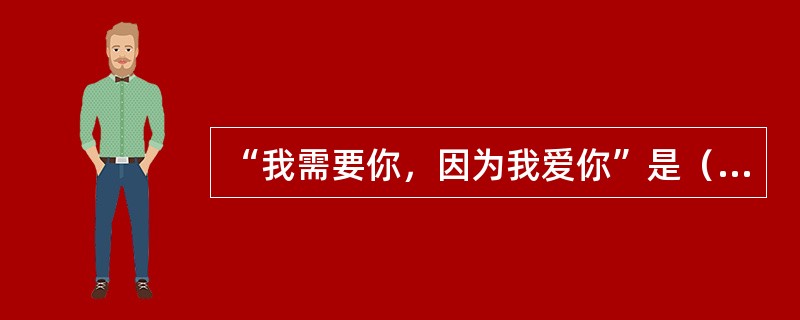 “我需要你，因为我爱你”是（）的爱。