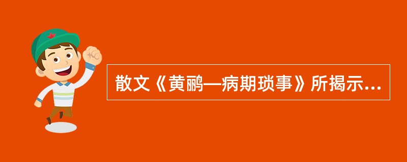 散文《黄鹂—病期琐事》所揭示的主题的多层含义有（）。