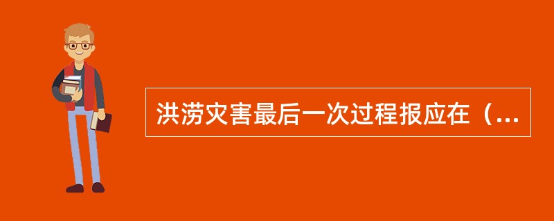 洪涝灾害最后一次过程报应在（）及时上报经核实后的灾情。