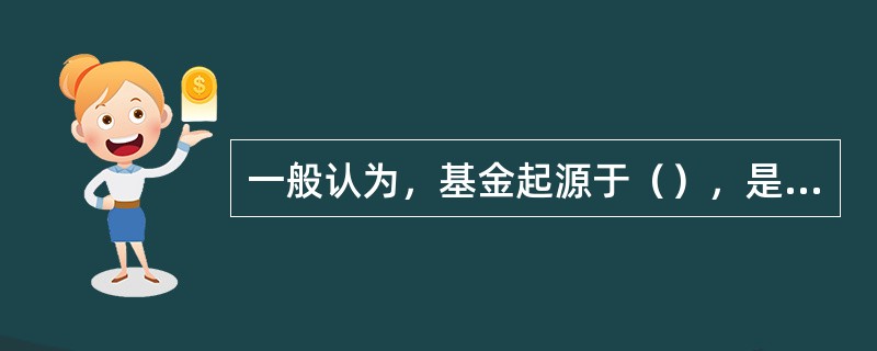 一般认为，基金起源于（），是在18世纪末l9世纪初产业革命的推动下出现的。