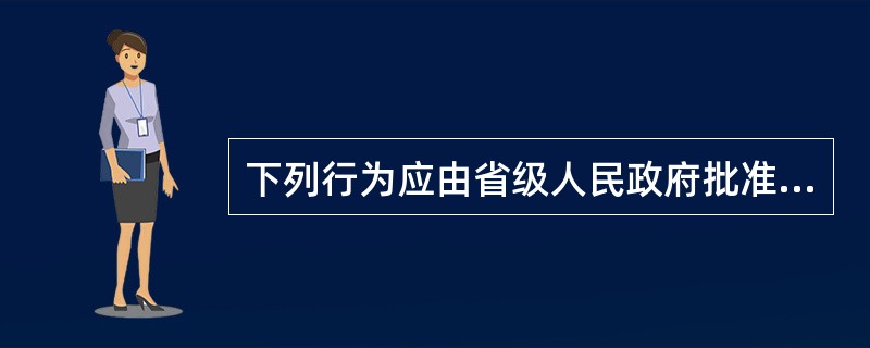 下列行为应由省级人民政府批准的是（）。