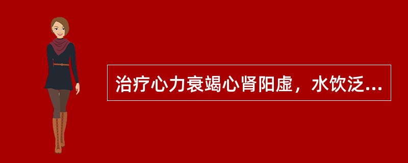 治疗心力衰竭心肾阳虚，水饮泛滥证，应首选（）。治疗心力衰竭心肾阳虚，痰饮上逆证，