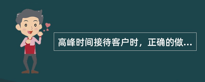 高峰时间接待客户时，正确的做法是正确的做法是（）。