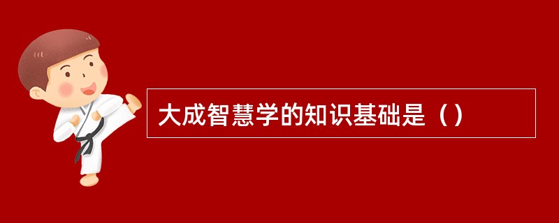 大成智慧学的知识基础是（）