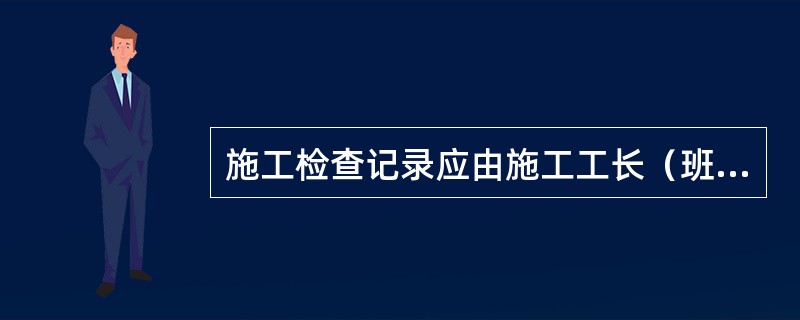 施工检查记录应由施工工长（班组长）组织自检并签字认可，报检查合格签字认可，再报项